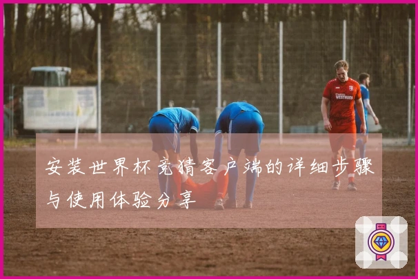 安装世界杯竞猜客户端的详细步骤与使用体验分享