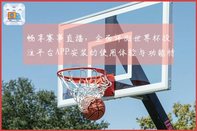 畅享赛事直播，全面评测世界杯投注平台APP安装的使用体验与功能特色